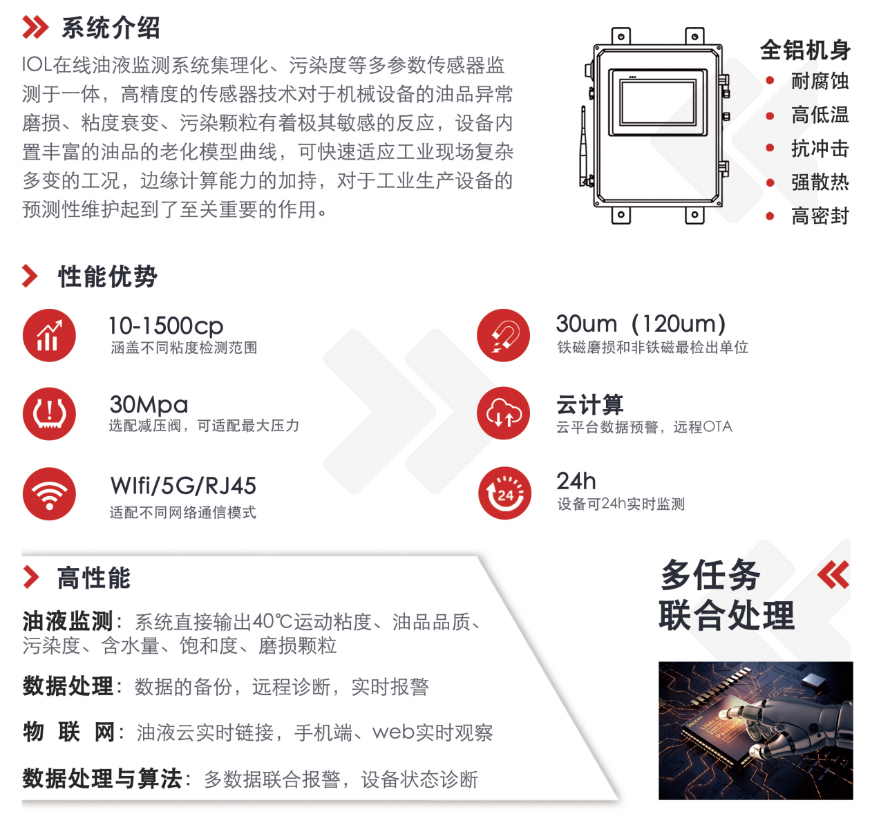 IOL在線油液監(jiān)測系統(tǒng)集理化、污染度等多參數(shù)傳感器監(jiān)測于一體，高精度的傳感器技術(shù)對于機械設(shè)備的油品異常磨損、粘度衰變、污染顆粒有著極其敏感的反應(yīng)，設(shè)備內(nèi)置豐富的油品的老化模型曲線，可快速適應(yīng)工業(yè)現(xiàn)場復(fù)雜多變的工況，邊緣計算能力的加持，對于工業(yè)生產(chǎn)設(shè)備的預(yù)測性維護起到了至關(guān)重要的作用。 應(yīng)用領(lǐng)域：鋼鐵化工液壓齒輪系統(tǒng)、風(fēng)機齒輪箱、盾構(gòu)機刀盤齒輪系統(tǒng)、盾構(gòu)機液壓系統(tǒng)、電力 汽輪機系統(tǒng)、煤炭皮帶機、乳化泵、水泥廠輥壓機、減速機、齒輪箱、港口起重機、抓船機等 適用油品：齒輪油、液壓油、透平油、柴機油、絕緣油