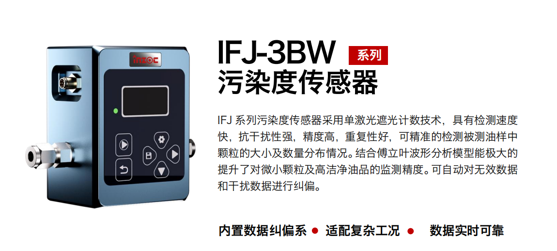 IFJ-3BW系列油液污染度傳感器采用單激光遮光計(jì)數(shù)技術(shù)，具有檢測(cè)速度快，抗干擾性強(qiáng)，精度高，重復(fù)性好，可精準(zhǔn)的檢測(cè)被測(cè)油樣中顆粒的大小及數(shù)量分布情況。結(jié)合傅立葉波形分析模型能極大的提升了對(duì)微小顆粒及高潔凈油品的監(jiān)測(cè)精度?？勺詣?dòng)對(duì)無(wú)效數(shù)據(jù)和干擾數(shù)據(jù)進(jìn)行糾偏。 行業(yè)：鋼鐵冶金/石油化工/能源/電力/水泥建材/大型機(jī)械/OEM 集成等 油品：潤(rùn)滑油/齒輪油/液壓油/透平油/柴機(jī)油等